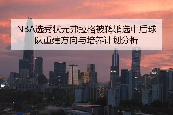 NBA选秀状元弗拉格被鹈鹕选中后球队重建方向与培养计划分析